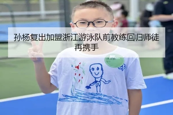 孙杨复出加盟浙江游泳队前教练回归师徒再携手