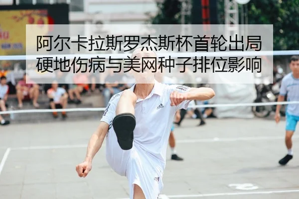 阿尔卡拉斯罗杰斯杯首轮出局 硬地伤病与美网种子排位影响